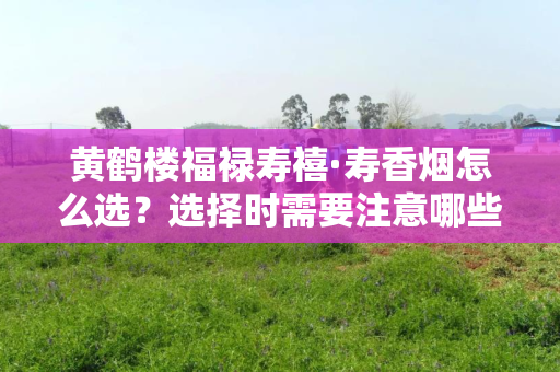 黄鹤楼福禄寿禧·寿香烟怎么选？选择时需要注意哪些细节？